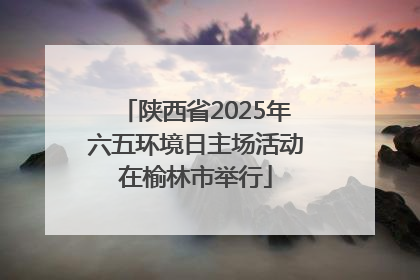 陕西省2025年六五环境日主场活动在榆林市举行