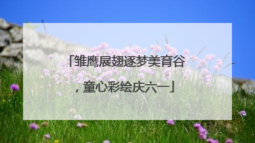 雏鹰展翅逐梦美育谷，童心彩绘庆六一