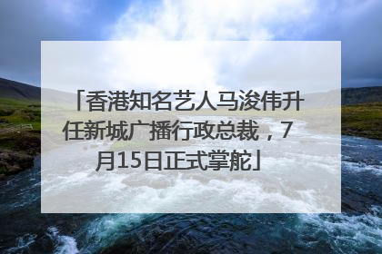 香港知名艺人马浚伟升任新城广播行政总裁，7月15日正式掌舵