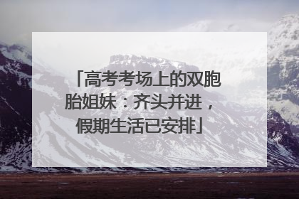 高考考场上的双胞胎姐妹：齐头并进，假期生活已安排
