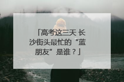 高考这三天 长沙街头最忙的“蓝朋友”是谁？