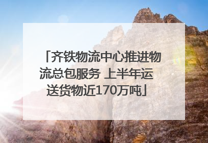 齐铁物流中心推进物流总包服务 上半年运送货物近170万吨
