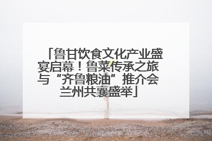 鲁甘饮食文化产业盛宴启幕！鲁菜传承之旅与“齐鲁粮油”推介会兰州共襄盛举