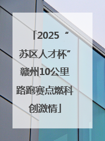 2025“苏区人才杯”赣州10公里路跑赛点燃科创激情