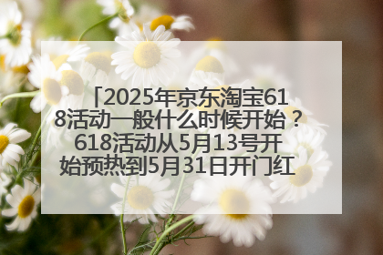 2025年京东淘宝618活动一般什么时候开始？618活动从5月13号开始预热到5月31日开门红6月20号正式结束