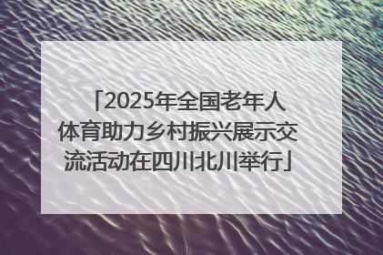 2025年全国老年人体育助力乡村振兴展示交流活动在四川北川举行