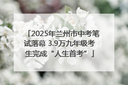 2025年兰州市中考笔试落幕 3.9万九年级考生完成“人生首考”