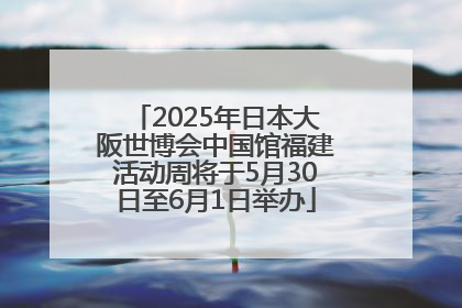 2025年日本大阪世博会中国馆福建活动周将于5月30日至6月1日举办