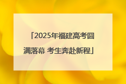 2025年福建高考圆满落幕 考生奔赴新程