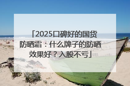 2025口碑好的国货防晒霜：什么牌子的防晒效果好？入股不亏