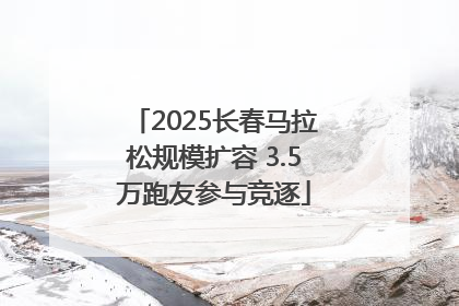 2025长春马拉松规模扩容 3.5万跑友参与竞逐