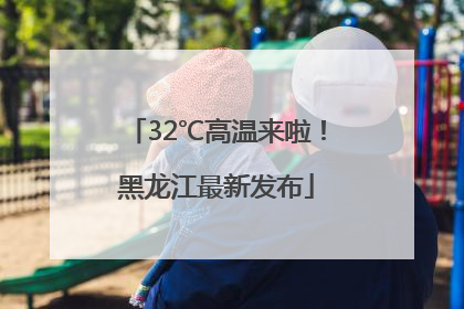 32℃高温来啦！黑龙江最新发布