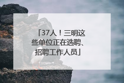 37人！三明这些单位正在选聘、招聘工作人员
