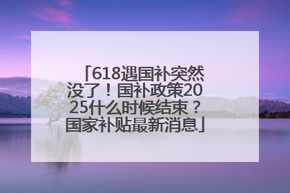 618遇国补突然没了！国补政策2025什么时候结束？国家补贴最新消息