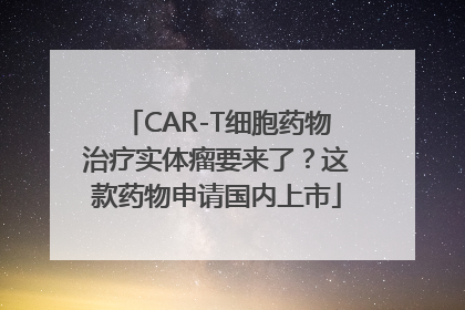 CAR-T细胞药物治疗实体瘤要来了？这款药物申请国内上市