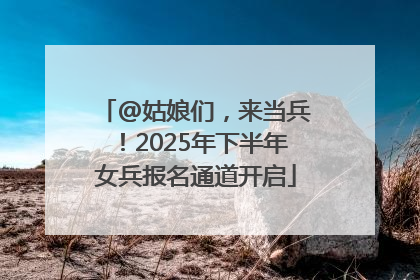@姑娘们，来当兵！2025年下半年女兵报名通道开启
